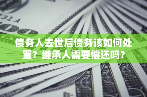 北京债务人去世后债务该如何处置？继承人需要偿还吗？