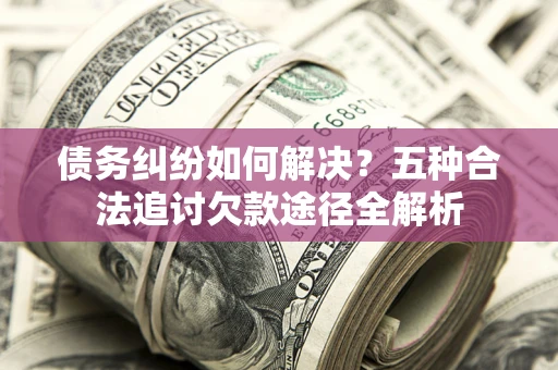 北京债务纠纷如何解决？五种合法追讨欠款途径全解析