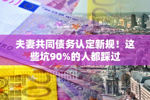 北京夫妻共同债务认定新规！这些坑90%的人都踩过